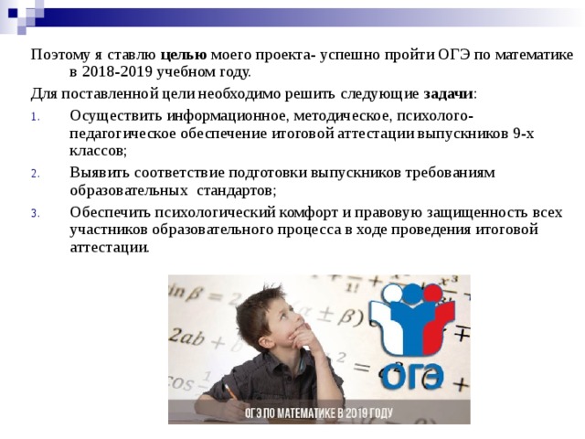 Поэтому я ставлю целью моего проекта- успешно пройти ОГЭ по математике в 2018-2019 учебном году. Для поставленной цели необходимо решить следующие задачи : Осуществить информационное, методическое, психолого-педагогическое обеспечение итоговой аттестации выпускников 9-х классов; Выявить соответствие подготовки выпускников требованиям образовательных стандартов; Обеспечить психологический комфорт и правовую защищенность всех участников образовательного процесса в ходе проведения итоговой аттестации. 