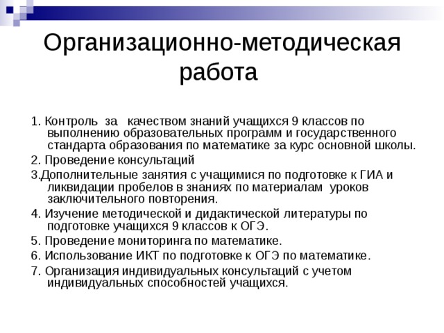 Организационно-методическая работа 1. Контроль за качеством знаний учащихся 9 классов по выполнению образовательных программ и государственного стандарта образования по математике за курс основной школы. 2. Проведение консультаций 3.Дополнительные занятия с учащимися по подготовке к ГИА и ликвидации пробелов в знаниях по материалам уроков заключительного повторения. 4. Изучение методической и дидактической литературы по подготовке учащихся 9 классов к ОГЭ. 5. Проведение мониторинга по математике. 6. Использование ИКТ по подготовке к ОГЭ по математике. 7. Организация индивидуальных консультаций с учетом индивидуальных способностей учащихся. 