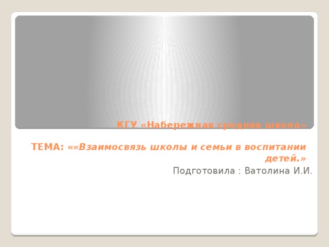    КГУ «Набережная средняя школа»   ТЕМА: « «Взаимосвязь школы и семьи в воспитании детей.»   Подготовила : Ватолина И.И. 