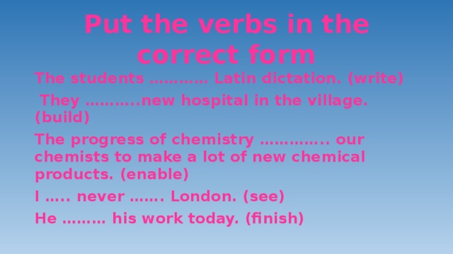 Put the verbs in the correct form The students ………… Latin dictation. (write)  They ………..new hospital in the village. (build) The progress of chemistry ………….. our chemists to make a lot of new chemical products. (enable) I ….. never ……. London. (see) He ……… his work today. (finish) 