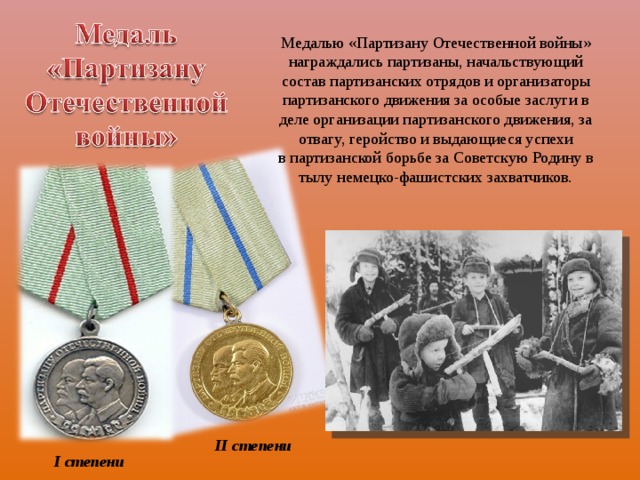 Медалью «Партизану Отечественной войны» награждались партизаны, начальствующий состав партизанских отрядов и организаторы партизанского движения за особые заслуги в деле организации партизанского движения, за отвагу, геройство и выдающиеся успехи в партизанской борьбе за Советскую Родину в тылу немецко-фашистских захватчиков. II  степени I  степени 