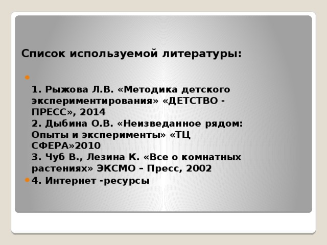 Список используемой литературы:  1. Рыжова Л.В. «Методика детского экспериментирования» «ДЕТСТВО - ПРЕСС», 2014  2. Дыбина О.В. «Неизведанное рядом: Опыты и эксперименты» «ТЦ СФЕРА»2010  3. Чуб В., Лезина К. «Все о комнатных растениях» ЭКСМО – Пресс, 2002 4. Интернет -ресурсы 