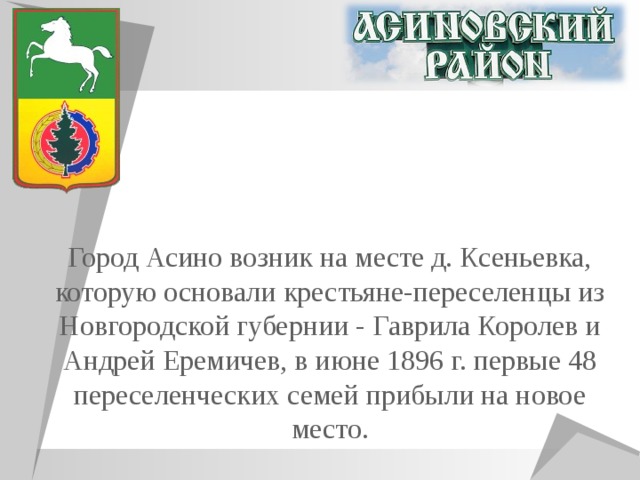 Город Асино возник на месте д. Ксеньевка, которую основали крестьяне-переселенцы из Новгородской губернии - Гаврила Королев и Андрей Еремичев, в июне 1896 г. первые 48 переселенческих семей прибыли на новое место. 