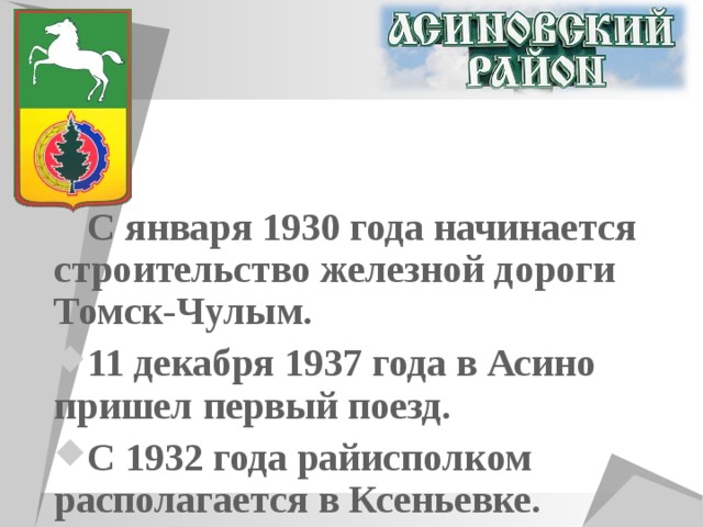 С января 1930 года начинается строительство железной дороги Томск-Чулым. 11 декабря 1937 года в Асино пришел первый поезд. С 1932 года райисполком располагается в Ксеньевке. 