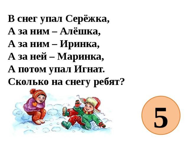 В снег упал Серёжка,  А за ним – Алёшка,  А за ним – Иринка,  А за ней – Маринка,  А потом упал Игнат.  Сколько на снегу ребят? 5 