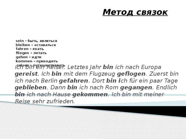 Метод связок      sein - быть, являться  bleiben – оставаться  fahren – ехать  fliegen – летать  gehen – идти  kommen – приходить  reisen – путешествовать   Ich bin ein Reiser. Letztes Jahr bin ich nach Europa gereist .  Ich bin mit dem Flugzeug geflogen . Zuerst bin ich nach Berlin gefahren . Dort bin i ch für ein paar Tage geblieben . Dann bin ich nach Rom gegangen .  Endlich bin ich nach Hause gekommen . Ich bin mit meiner Reise sehr zufrieden. 