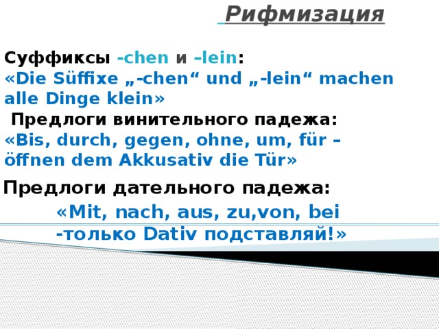       Рифмизация   Суффиксы -chen  и  –lein :  «Die Süffixe „-chen“ und „-lein“ machen alle Dinge klein»   Предлоги винительного падежа:  «Bis, durch, gegen, ohne, um, für – öffnen dem Akkusativ die Tür» Предлоги дательного падежа: «Mit, nach, aus, zu,von, bei  -только Dativ подставляй!» 