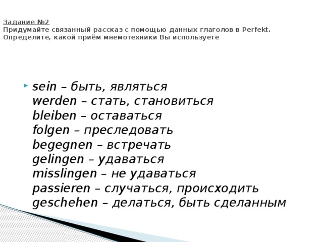   Задание №2  Придумайте связанный рассказ с помощью данных глаголов в Perfekt. Определите, какой приём мнемотехники Вы используете  sein – быть, являться  werden – стать, становиться  bleiben – оставаться  folgen – преследовать  begegnen – встречать  gelingen – удаваться  misslingen – не удаваться  passieren – случаться, происходить  geschehen – делаться, быть сделанным 