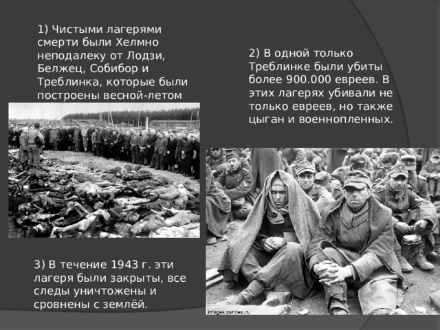 1) Чистыми лагерями смерти были Хелмно неподалеку от Лодзи, Белжец, Собибор и Треблинка, которые были построены весной-летом 1942 г. 2) В одной только Треблинке были убиты более 900.000 евреев. В этих лагерях убивали не только евреев, но также цыган и военнопленных. 3) В течение 1943 г. эти лагеря были закрыты, все следы уничтожены и сровнены с землёй. 