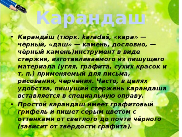 Карандаш Каранда́ш (тюрк. karadaš, «кара» — чёрный, «даш» — камень, дословно, — чёрный камень)инструмент в виде стержня, изготавливаемого из пишущего материала (угля, графита, сухих красок и т. п.) применяемый для письма, рисования, черчения. Часто, в целях удобства, пишущий стержень карандаша вставляется в специальную оправу. Простой карандаш имеет графитовый грифель и пишет серым цветом с оттенками от светлого до почти чёрного (зависит от твёрдости графита). 