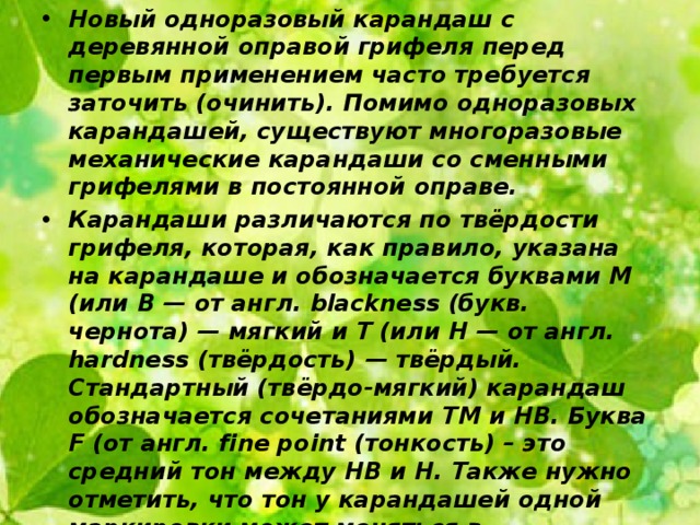 Новый одноразовый карандаш с деревянной оправой грифеля перед первым применением часто требуется заточить (очинить). Помимо одноразовых карандашей, существуют многоразовые механические карандаши со сменными грифелями в постоянной оправе. Карандаши различаются по твёрдости грифеля, которая, как правило, указана на карандаше и обозначается буквами М (или B — от англ. blackness (букв. чернота) — мягкий и Т (или H — от англ. hardness (твёрдость) — твёрдый. Стандартный (твёрдо-мягкий) карандаш обозначается сочетаниями ТМ и HB. Буква F (от англ. fine point (тонкость) – это средний тон между НВ и Н. Также нужно отметить, что тон у карандашей одной маркировки может меняться в зависимости от фирмы. 