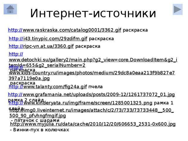 Интернет-источники http:// www.raskraska.com/catalog0001/3362.gif  раскраска http:// i43.tinypic.com/29zdifm.gif  раскраска http:// ripc-vn.at.ua/3360.gif  раскраска http:// www.detochki.su/gallery2/main.php?g2_view=core.DownloadItem&g2_itemId=655&g2_serialNumber=2  раскраска http:// www.kids-country.ru/images/photos/medium/29dc8a0eaa213f9b827e7397a7119e0a.jpg  раскраска http:// www.talanty.com/fig24a.gif  пчела http:// www.grafamania.net/uploads/posts/2009-12/1261737072_01.jpg  рамка 2 слайд http:// www.kinderyata.ru/img/frame/screen/1285001325.png  рамка 1 слайд http://img0.liveinternet.ru/images/attach/c/2/73/733/73733448__500_500_90_pfvhngfmgif.jpg  - пятачок с шарами http://www.myjulia.ru/data/cache/2010/12/20/606653_2531-0x600.jpg  - Винни-пух в колючках 