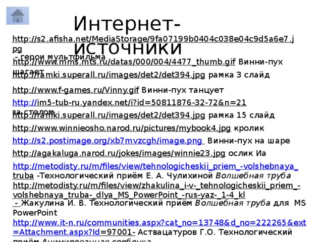 Интернет-источники http://s2.afisha.net/MediaStorage/9fa07199b0404c038e04c9d5a6e7.jpg  - герои мультфильма http://www.mms.mts.ru/datas/000/004/4477_thumb.gif  Винни-пух шагает http://ramki.superall.ru/images/det2/det394.jpg  рамка 3 слайд http://www.f-games.ru/Vinny.gif  Винни-пух танцует http:// im5-tub-ru.yandex.net/i?id=50811876-32-72&n=21  за столом http://ramki.superall.ru/images/det2/det394.jpg  рамка 15 слайд http://www.winnieosho.narod.ru/pictures/mybook4.jpg  кролик http:// s2.postimage.org/xb7mvzcgh/image.png   Винни-пух на шаре http://agakaluga.narod.ru/jokes/images/winnie23.jpg  ослик Иа http :// metodisty . ru / m / files / view / tehnologicheskii _ priem _- volshebnaya _ truba  -Технологический приём Е. А. Чулихиной Волшебная труба http://metodisty.ru/m/files/view/zhakulina_i-v-_tehnologicheskii_priem_-volshebnaya_truba-_dlya_MS_PowerPoint_-rus-yaz-_1-4_kl  - Жакулина И. В. Технологический приём Волшебная труба для MS PowerPoint http :// www . it - n . ru / communities . aspx ? cat _ no =13748& d _ no =222265& ext = Attachment . aspx ? Id =97001 - Аствацатуров Г.О. Технологический приём Анимированная сорбонка 