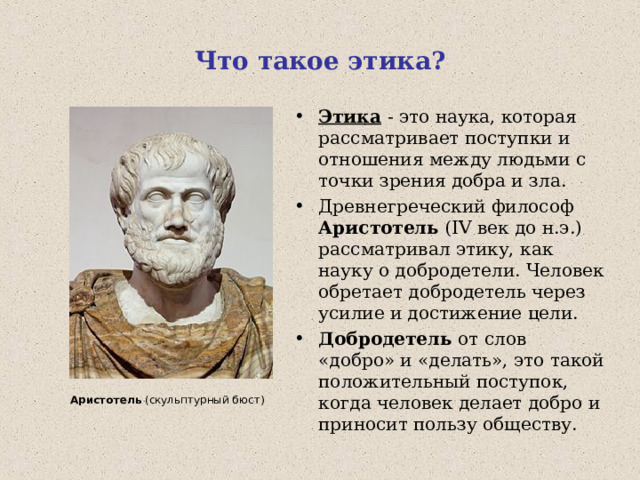 Что такое этика? Этика  - это наука, которая рассматривает поступки и отношения между людьми с точки зрения добра и зла. Древнегреческий философ Аристотель ( IV век до н.э.) рассматривал этику, как науку о добродетели . Человек обретает добродетель через усилие и достижение цели. Добродетель от слов «добро» и «делать», это такой положительный поступок, когда человек делает добро и приносит пользу обществу.  Аристотель (скульптурный бюст) 