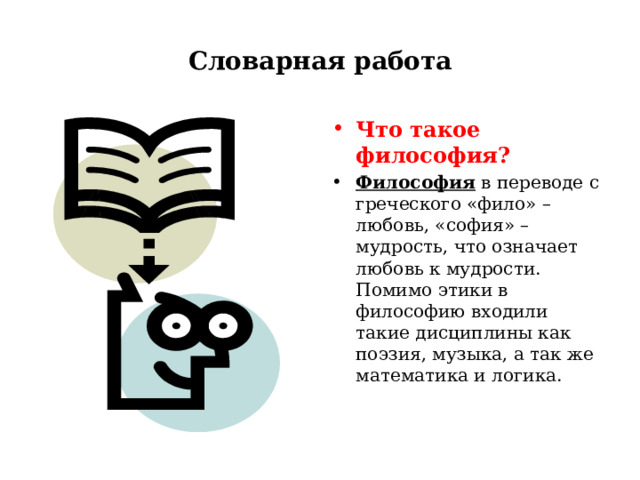 Словарная работа Что такое философия? Философия в переводе с греческого «фило» – любовь, «софия» – мудрость, что означает любовь к мудрости. Помимо этики в философию входили такие дисциплины как поэзия, музыка, а так же математика и логика.  