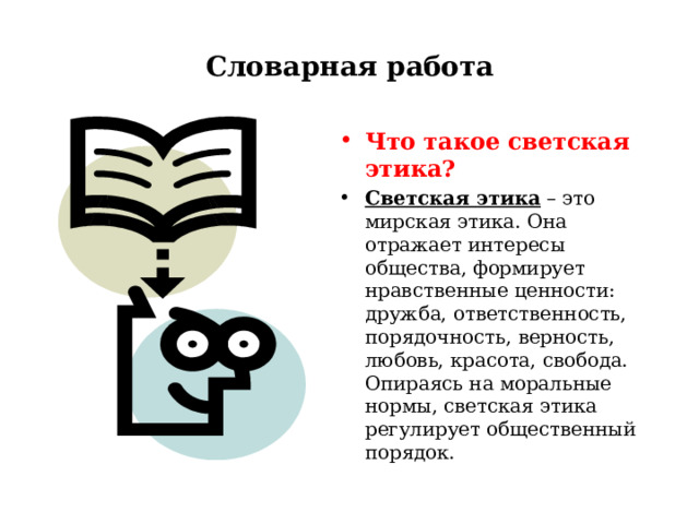 Словарная работа Что такое светская этика? Светская этика – это мирская этика. Она отражает интересы общества, формирует нравственные ценности: дружба, ответственность, порядочность, верность, любовь, красота, свобода. Опираясь на моральные нормы, светская этика регулирует общественный порядок.  