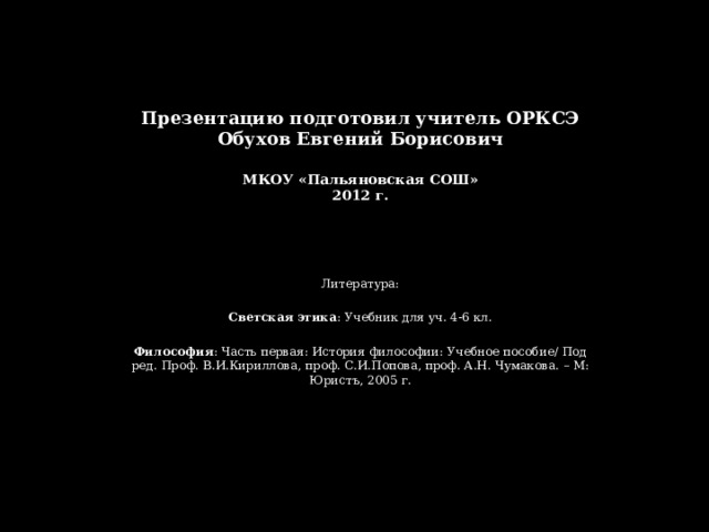 Презентацию подготовил учитель ОРКСЭ  Обухов Евгений Борисович   МКОУ «Пальяновская СОШ»  2012 г. Литература: Светская этика : Учебник для уч. 4-6 кл. Философия : Часть первая: История философии: Учебное пособие/ Под ред. Проф. В.И.Кириллова, проф. С.И.Попова, проф. А.Н. Чумакова. – М: Юристъ, 2005 г. 