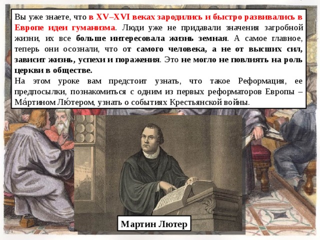 Вы уже знаете, что в XV–XVI веках зародились и быстро развивались в Европе идеи гуманизма . Люди уже не придавали значения загробной жизни, их все больше интересовала жизнь земная . А самое главное, теперь они осознали, что о т самого человека, а не от высших сил, зависит жизнь, успехи и поражения . Это не могло не повлиять на роль церкви в обществе. На этом уроке вам предстоит узнать, что такое Реформация, ее предпосылки, познакомиться с одним из первых реформаторов Европы – Ма́ртином Лю́тером, узнать о событиях Крестьянской войны. Мартин Лютер 