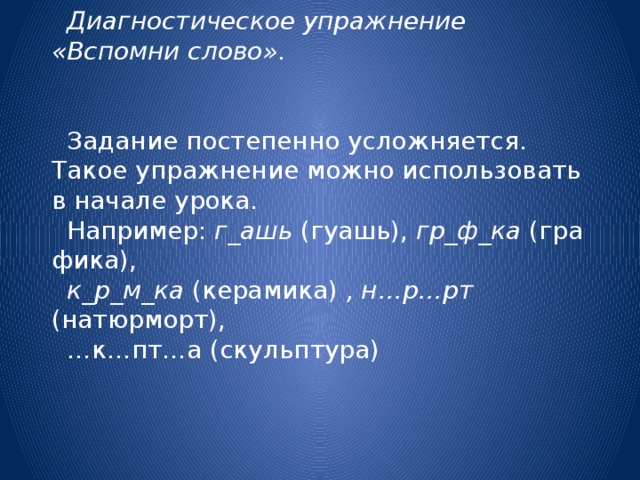 Диагностическое упражнение «Вспомни слово».  Задание постепенно усложняется. Такое упражнение можно использовать в начале урока. Например:  г_ашь  (гуашь),  гр_ф_ка  (графика),  к_р_м_ка  (керамика) , н…р…рт (натюрморт), … к…пт…а (скульптура) 