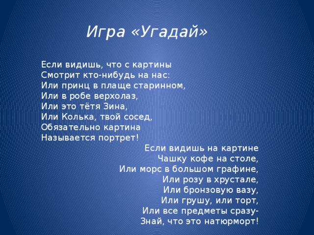 Игра «Угадай»   Если видишь, что с картины  Смотрит кто-нибудь на нас:  Или принц в плаще старинном,  Или в робе верхолаз,  Или это тётя Зина,  Или Колька, твой сосед,  Обязательно картина  Называется портрет!  Если видишь на картине Чашку кофе на столе, Или морс в большом графине, Или розу в хрустале, Или бронзовую вазу, Или грушу, или торт, Или все предметы сразу- Знай, что это натюрморт! 