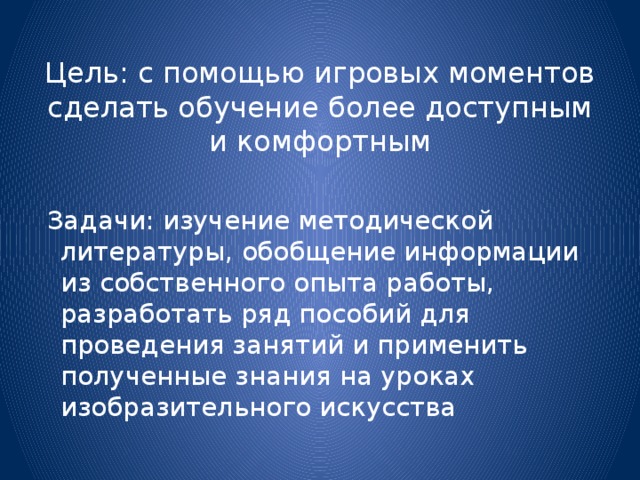 Цель: с помощью игровых моментов сделать обучение более доступным и комфортным    Задачи: изучение методической литературы, обобщение информации из собственного опыта работы, разработать ряд пособий для проведения занятий и применить полученные знания на уроках изобразительного искусства 