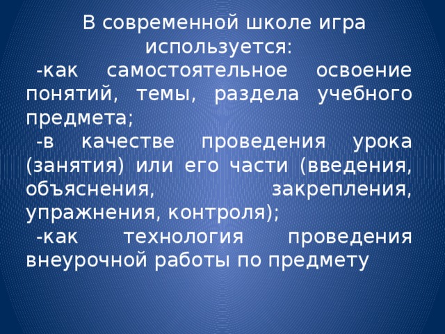 В современной школе игра используется: -как самостоятельное освоение понятий, темы, раздела учебного предмета; -в качестве проведения урока (занятия) или его части (введения, объяснения, закрепления, упражнения, контроля); -как технология проведения внеурочной работы по предмету 