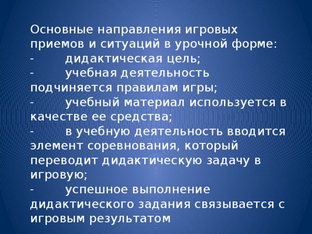 Основные направления игровых приемов и ситуаций в урочной форме: -        дидактическая цель; -        учебная деятельность подчиняется правилам игры; -        учебный материал используется в качестве ее средства; -        в учебную деятельность вводится элемент соревнования, который переводит дидактическую задачу в игровую; -        успешное выполнение дидактического задания связывается с игровым результатом 