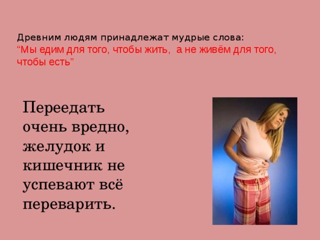 Древним людям принадлежат мудрые слова:  “Мы едим для того, чтобы жить, а не живём для того, чтобы есть”  Переедать очень вредно, желудок и кишечник не успевают всё переварить. 