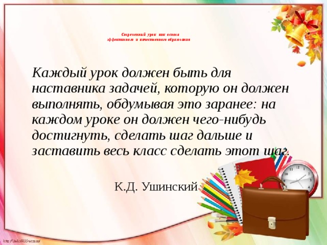  Современный урок как основа  эффективного и качественного образования     Каждый урок должен быть для наставника задачей, которую он должен выполнять, обдумывая это заранее: на каждом уроке он должен чего-нибудь достигнуть, сделать шаг дальше и заставить весь класс сделать этот шаг.  К.Д. Ушинский 