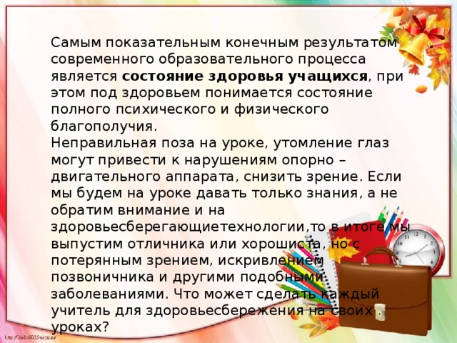 Самым показательным конечным результатом современного образовательного процесса является  состояние здоровья учащихся , при этом под здоровьем понимается состояние полного психического и физического благополучия. Неправильная поза на уроке, утомление глаз могут привести к нарушениям опорно – двигательного аппарата, снизить зрение. Если мы будем на уроке давать только знания, а не обратим внимание и на здоровьесберегающиетехнологии,то в итоге мы выпустим отличника или хорошиста, но с потерянным зрением, искривлением позвоничника и другими подобными заболеваниями. Что может сделать каждый учитель для здоровьесбережения на своих уроках? 