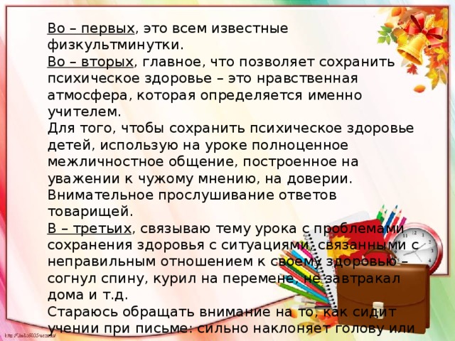 Во – первых , это всем известные физкультминутки. Во – вторых , главное, что позволяет сохранить психическое здоровье – это нравственная атмосфера, которая определяется именно учителем. Для того, чтобы сохранить психическое здоровье детей, использую на уроке полноценное межличностное общение, построенное на уважении к чужому мнению, на доверии. Внимательное прослушивание ответов товарищей. В – третьих , связываю тему урока с проблемами сохранения здоровья с ситуациями, связанными с неправильным отношением к своему здоровью – согнул спину, курил на перемене, не завтракал дома и т.д. Стараюсь обращать внимание на то, как сидит учении при письме: сильно наклоняет голову или сутулится . 