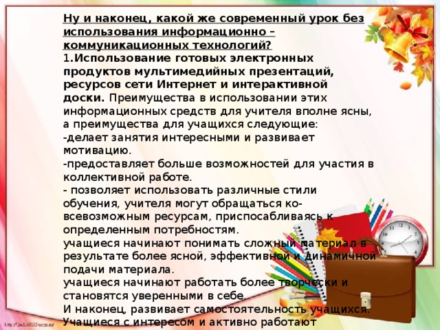 Ну и наконец, какой же современный урок без использования информационно – коммуникационных технологий? 1 .Использование готовых электронных продуктов мультимедийных презентаций, ресурсов сети Интернет и интерактивной доски.  Преимущества в использовании этих информационных средств для учителя вполне ясны, а преимущества для учащихся следующие: -делает занятия интересными и развивает мотивацию. -предоставляет больше возможностей для участия в коллективной работе. - позволяет использовать различные стили обучения, учителя могут обращаться ко-всевозможным ресурсам, приспосабливаясь к определенным потребностям. учащиеся начинают понимать сложный материал в результате более ясной, эффективной и динамичной подачи материала. учащиеся начинают работать более творчески и становятся уверенными в себе. И наконец, развивает самостоятельность учащихся. Учащиеся с интересом и активно работают самостоятельно в школе и дома. Это облегчает нам работу в том плане, что даже слабоуспевающий ученик может с интересом выполнить работу и получить за это оценку. 