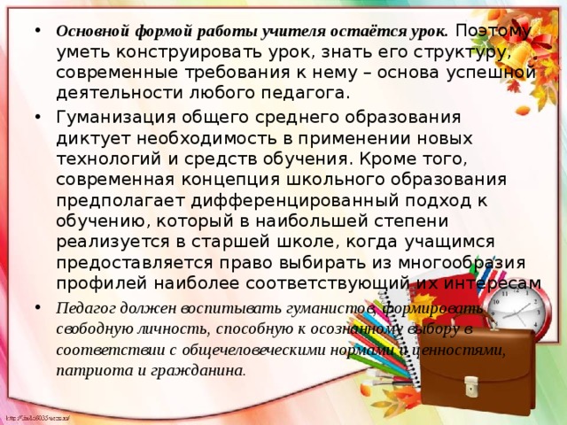 Основной формой работы учителя остаётся урок.  Поэтому уметь конструировать урок, знать его структуру, современные требования к нему – основа успешной деятельности любого педагога. Гуманизация общего среднего образования диктует необходимость в применении новых технологий и средств обучения. Кроме того, современная концепция школьного образования предполагает дифференцированный подход к обучению, который в наибольшей степени реализуется в старшей школе, когда учащимся предоставляется право выбирать из многообразия профилей наиболее соответствующий их интересам Педагог должен воспитывать гуманистов, формировать свободную личность, способную к осознанному выбору в соответствии с общечеловеческими нормами и ценностями, патриота и гражданина. 