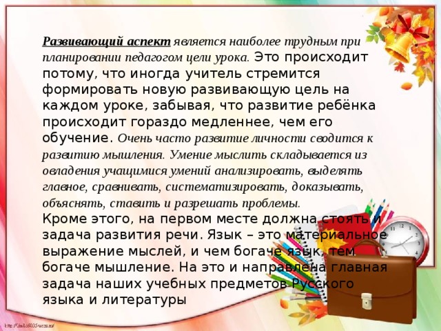 Развивающий аспект  является наиболее трудным при планировании педагогом цели урока. Это происходит потому, что иногда учитель стремится формировать новую развивающую цель на каждом уроке, забывая, что развитие ребёнка происходит гораздо медленнее, чем его обучение. Очень часто развитие личности сводится к развитию мышления. Умение мыслить складывается из овладения учащимися умений анализировать, выделять главное, сравнивать, систематизировать, доказывать, объяснять, ставить и разрешать проблемы. Кроме этого, на первом месте должна стоять и задача развития речи. Язык – это материальное выражение мыслей, и чем богаче язык, тем богаче мышление. На это и направлена главная задача наших учебных предметов Русского языка и литературы 