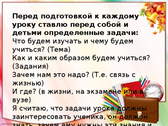 Перед подготовкой к каждому уроку ставлю перед собой и детьми определенные задачи: Что будем изучать и чему будем учиться? (Тема) Как и каким образом будем учиться? (Задания) Зачем нам это надо? (Т.е. связь с жизнью) И где? (в жизни, на экзамене или в вузе) Я считаю, что задачи урока должны заинтересовать ученика, он должен знать, зачем ему нужны эти знания и где их можно применить. 