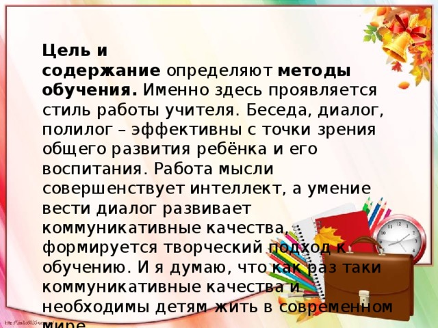 Цель и содержание  определяют  методы обучения.  Именно здесь проявляется стиль работы учителя. Беседа, диалог, полилог – эффективны с точки зрения общего развития ребёнка и его воспитания. Работа мысли совершенствует интеллект, а умение вести диалог развивает коммуникативные качества, формируется творческий подход к обучению. И я думаю, что как раз таки коммуникативные качества и необходимы детям жить в современном мире. 