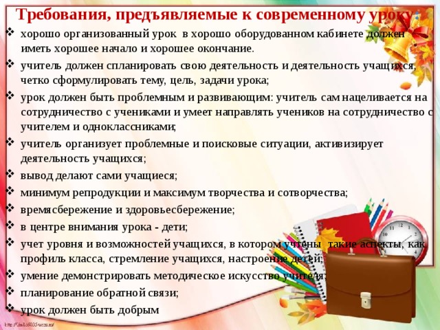 Требования, предъявляемые к современному уроку :  хорошо организованный урок  в хорошо оборудованном кабинете должен иметь хорошее начало и хорошее окончание.  учитель должен спланировать свою деятельность и деятельность учащихся, четко сформулировать тему, цель, задачи урока; урок должен быть проблемным и развивающим: учитель сам нацеливается на сотрудничество с учениками и умеет направлять учеников на сотрудничество с учителем и одноклассниками;  учитель организует проблемные и поисковые ситуации, активизирует деятельность учащихся; вывод делают сами учащиеся; минимум репродукции и максимум творчества и сотворчества;   времясбережение и здоровьесбережение; в центре внимания урока - дети; учет уровня и возможностей учащихся, в котором учтены  такие аспекты, как профиль класса, стремление учащихся, настроение детей; умение демонстрировать методическое искусство учителя;  планирование обратной связи; урок должен быть добрым  