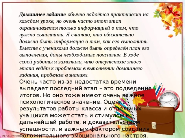 Домашнее задание  обычно задаётся практически на каждом уроке, но очень часто этот этап ограничивается только информацией о том, что нужно выполнить. Я считаю, что обязательно должна быть информация о том, как его выполнить. Вместе с учениками должен быть определён план его выполнения, даны необходимые пояснения. В ходе своей работы я заметила, что отсутствие этого этапа ведёт к проблемам в выполнении домашнего задания, пробелам в знаниях. Очень часто из-за недостатка времени выпадает последний этап – это подведение итогов. Но оно тоже имеют очень важное психологическое значение. Оценка результатов работы класса и отдельных учащихся может стать и стимулом к дальнейшей работе, и доказательством успешности, и важным фактором создания положительного эмоционального настроя. 