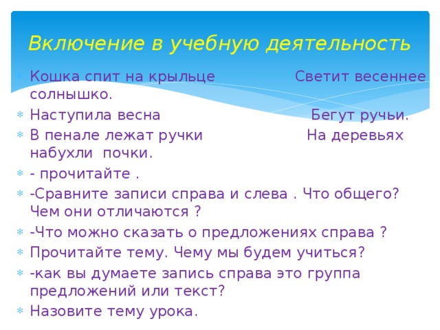 Включение в учебную деятельность Кошка спит на крыльце Светит весеннее солнышко. Наступила весна Бегут ручьи. В пенале лежат ручки На деревьях набухли почки. - прочитайте . -Сравните записи справа и слева . Что общего? Чем они отличаются ? -Что можно сказать о предложениях справа ? Прочитайте тему. Чему мы будем учиться? -как вы думаете запись справа это группа предложений или текст? Назовите тему урока. 