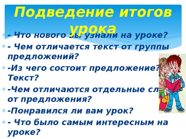 Подведение итогов урока - Что нового вы узнали на уроке? - Чем отличается текст от группы предложений? -Из чего состоит предложение? Текст? -Чем отличаются отдельные слова от предложения? -Понравился ли вам урок? - Что было самым интересным на уроке? - - 