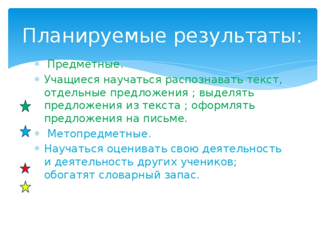 Планируемые результаты:   Предметные. Учащиеся научаться распознавать текст, отдельные предложения ; выделять предложения из текста ; оформлять предложения на письме.   Метопредметные. Научаться оценивать свою деятельность и деятельность других учеников; обогатят словарный запас.  
