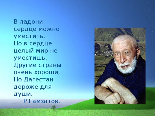   В ладони сердце можно уместить,  Но в сердце целый мир не уместишь.  Другие страны очень хороши,  Но Дагестан дороже для души.  Р.Гамзатов. 