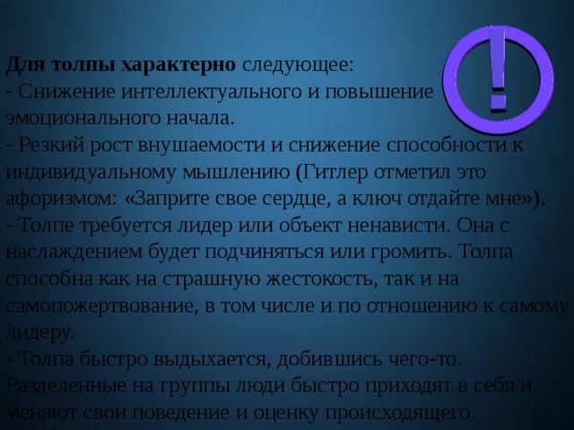 Для толпы характерно следующее: - Снижение интеллектуального и повышение эмоционального начала. - Резкий рост внушаемости и снижение способности к индивидуальному мышлению (Гитлер отметил это афоризмом: «Заприте свое сердце, а ключ отдайте мне»). - Толпе требуется лидер или объект ненависти. Она с наслаждением будет подчиняться или громить. Толпа способна как на страшную жестокость, так и на самопожертвование, в том числе и по отношению к самому лидеру. - Толпа быстро выдыхается, добившись чего-то. Разделенные на группы люди быстро приходят в себя и меняют свои поведение и оценку происходящего. 