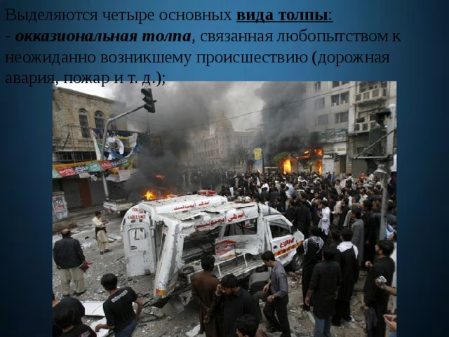 Выделяются четыре основных  вида толпы : - окказиональная толпа , связанная любопытством к неожиданно возникшему происшествию (дорожная авария, пожар и т. д.); 