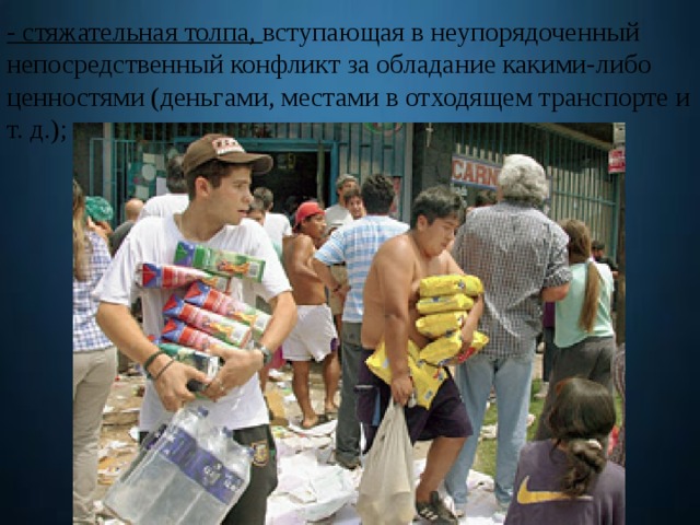 - стяжательная толпа, вступающая в неупорядоченный непосредственный конфликт за обладание какими-либо ценностями (деньгами, местами в отходящем транспорте и т. д.); 