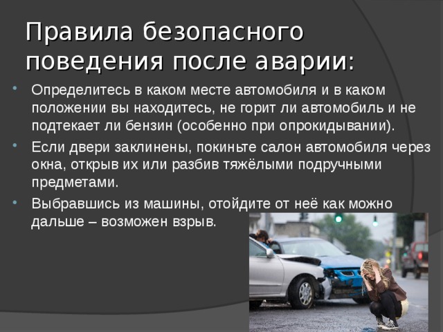 Правила безопасного поведения после аварии: Определитесь в каком месте автомобиля и в каком положении вы находитесь, не горит ли автомобиль и не подтекает ли бензин (особенно при опрокидывании). Если двери заклинены, покиньте салон автомобиля через окна, открыв их или разбив тяжёлыми подручными предметами. Выбравшись из машины, отойдите от неё как можно дальше – возможен взрыв. 