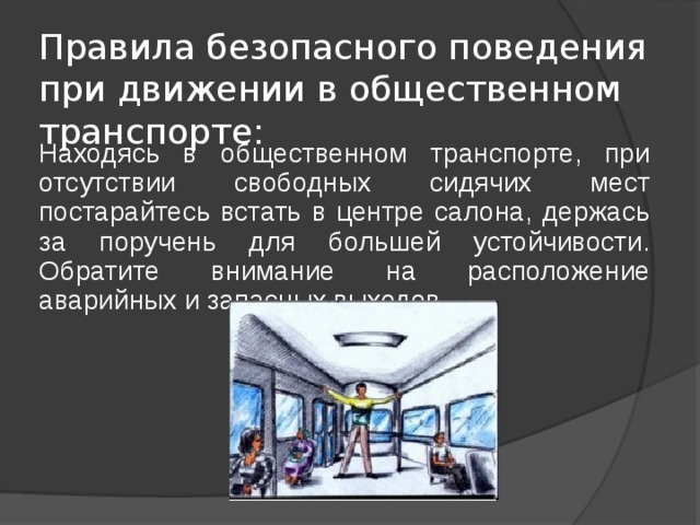 Правила безопасного поведения при движении в общественном транспорте: Находясь в общественном транспорте, при отсутствии свободных сидячих мест постарайтесь встать в центре салона, держась за поручень для большей устойчивости. Обратите внимание на расположение аварийных и запасных выходов. 