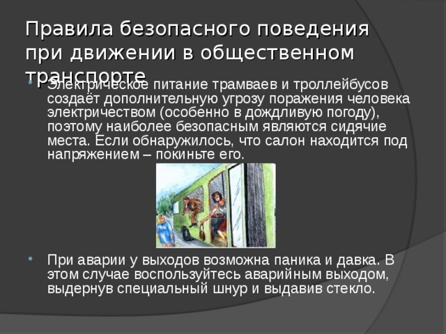 Правила безопасного поведения при движении в общественном транспорте Электрическое питание трамваев и троллейбусов создаёт дополнительную угрозу поражения человека электричеством (особенно в дождливую погоду), поэтому наиболее безопасным являются сидячие места. Если обнаружилось, что салон находится под напряжением – покиньте его. При аварии у выходов возможна паника и давка. В этом случае воспользуйтесь аварийным выходом, выдернув специальный шнур и выдавив стекло. 