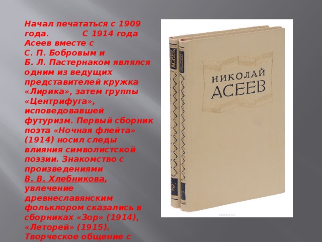 Начал печататься с 1909 года. С 1914 года Асеев вместе с С. П. Бобровым и Б. Л. Пастернаком являлся одним из ведущих представителей кружка «Лирика», затем группы «Центрифуга», исповедовавшей футуризм. Первый сборник поэта «Ночная флейта» (1914) носил следы влияния символистской поэзии. Знакомство с произведениями  В. В. Хлебникова , увлечение древнеславянским фольклором сказались в сборниках «Зор» (1914), «Леторей» (1915). Творческое общение с В. В. Маяковским  (с 1913) помогло формированию таланта Асеева. 