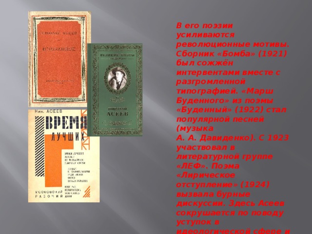 В его поэзии усиливаются революционные мотивы. Сборник «Бомба» (1921) был сожжён интервентами вместе с разгромленной типографией. «Марш Буденного» из поэмы «Буденный» (1922) стал популярной песней (музыка А. А. Давиденко). С 1923 участвовал в литературной группе «ЛЕФ». Поэма «Лирическое отступление» (1924) вызвала бурные дискуссии. Здесь Асеев сокрушается по поводу уступок в идеологической сфере и критически изображает искажение революционной идеи в новой политической обстановке НЭПа 